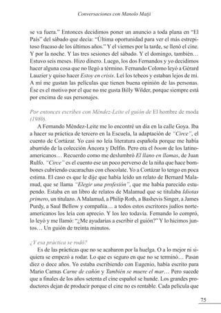 se va fuera.” Entonces decidimos poner un anuncio a toda plana en “El
País” del sábado que decía: “Última oportunidad para ver el más estrepi-
toso fracaso de los últimos años.” Y el viernes por la tarde, se llenó el cine.
Y por la noche. Y las tres sesiones del sábado. Y el domingo, también…
Estuvo seis meses. Hizo dinero. Luego, los dos Fernandos y yo decidimos
hacer alguna cosa que no llegó a término. Fernando Colomo leyó a Gérard
Lauzier y quiso hacer Estoy en crisis. Leí los tebeos y estaban lejos de mí.
A mí me gustan las películas que tienen buena opinión de las personas.
Ése es el motivo por el que no me gusta Billy Wilder, porque siempre está
por encima de sus personajes.
Por entonces escribes con Méndez-Leite el guión de El hombre de moda
(1980).
A Fernando Méndez-Leite me lo encontré un día en la calle Goya. Iba
a hacer su práctica de tercero en la Escuela, la adaptación de “Circe”, el
cuento de Cortázar. Yo casi no leía literatura española porque me había
aburrido de la colección Áncora y Delfín. Pero era el boom de los latino-
americanos… Recuerdo como me deslumbró El llano en llamas, de Juan
Rulfo. “Circe” es el cuento ese un poco perverso de la niña que hace bom-
bones cubriendo cucarachas con chocolate. Yo a Cortázar lo tengo en poca
estima. El caso es que le dije que había leído un relato de Bernard Mala-
mud, que se llama “Elegir una profesión”, que me había parecido estu-
pendo. Estaba en un libro de relatos de Malamud que se titulaba Idiotas
primero, un titulazo.AMalamud, a Philip Roth, a Bashevis Singer, a James
Purdy, a Saul Bellow y compañía… a todos estos escritores judíos norte-
americanos los leía con aprecio. Y los leo todavía. Fernando lo compró,
lo leyó y me llamó: “¿Me ayudarías a escribir el guión?” Y lo hicimos jun-
tos… Un guión de treinta minutos.
¿Y esa práctica se rodó?
Es de las prácticas que no se acabaron por la huelga. O a lo mejor ni si-
quiera se empezó a rodar. Lo que es seguro en que no se terminó… Pasan
diez o doce años. Yo estaba escribiendo con Eugenio, había escrito para
Mario Camus Carne de cañón y También se muere el mar… Pero sucede
que a finales de los años setenta el cine español se hunde. Los grandes pro-
ductores dejan de producir porque el cine no es rentable. Cada película que
75
Conversaciones con Manolo Matji
 