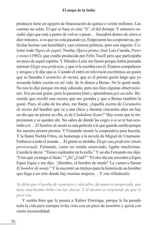 producen tiene un agujero de financiación de quince o veinte millones. Las
cuentas no salen. El que se hace es cine “S”, el del destape. Y entonces su-
cedió algo que está a punto de volver a pasar… Sucederá dentro de cinco o
diez minutos, si es que no está pasando ya. Empezaron las cooperativas, pe-
lículas hechas con humildad y casi extrema pobreza, pero con ingenio. Co-
lomo rodó Tigres de papel; Trueba, Ópera prima; José Luis Cuerda, Pares
y nones (1982), que estaba producida por Félix Tusell pero que participaba
un poco de aquel espíritu. Y Méndez-Leite me llamó porque había pensado
retomar Elegir una profesión, y que si la escribía con él. Éramos compañeros
y amigos y le dije que sí. Cuando él entró en televisión escribimos un guión
que se llamaba Caramelos de menta, que es el primer guión largo que yo
recuerdo haber escrito en mi vida. Se lo dimos a Borau. No le gustó nada.
No nos lo dijo porque era muy educado, pero nos hizo algunas observacio-
nes. Era un mal guión, pero lo pasamos bien y aprendimos por un tubo. Re-
cuerdo que escribí una escena que me gustaba y que a Borau también le
gustó. Pues, al cabo de los años, me llama: ¡Aquella escena de Caramelos
de menta del hombre que ve a una chica y durante cincuenta años no hay
un día que no piense en ella, es de Ciudadano Kane!” Hay cosas que te im-
presionan y se quedan ahí. No sabes de dónde las coges o si se te han ocu-
rrido a ti… El hombre de moda es una película a la que guardo cariño porque
fue nuestro primer premio. Y Fernando montó la cooperativa para hacerla.
Y la llamó Niebla Films, en homenaje a la novela de Miguel de Unamuno.
Embarcó a todo el mundo… El guión se titulaba: Elegir una profesión (título
provisional). Fernando, como no estaba ennoviado, ligaba muchísimo.
Cuerda le decía: “Tienes esplendor en la polla.” Y un día Fernando me dijo:
“Creo que ya tengo el título.” “¿Sí? ¿Cuál?” “El otro día me encontré a Equis
Equis Equis y me dijo: ‘¡Hombre, el hombre de moda!’ La vamos a llamar
El hombre de moda.” Y lo encontré un titulazo para la historia de un hombre
que llega a un sitio donde hay muchas mujeres… Y van rifándoselo.
Yo diría que él acaba de separarse y descubre, de manera inesperada, que
tiene muchísimo tirón con las chicas. Y él mismo se sorprende de que le
pase eso.
Y estaba bien que le pasara a Xabier Elorriaga, porque le ha pasado
toda la vida pero siempre lo ha visto con un poco de asombro y quizá con
cierta incomodidad.
76
El mapa de la India
 