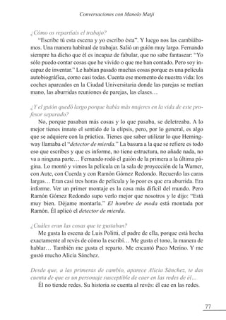 ¿Cómo os repartíais el trabajo?
“Escribe tú esta escena y yo escribo ésta”. Y luego nos las cambiába-
mos. Una manera habitual de trabajar. Salió un guión muy largo. Fernando
siempre ha dicho que él es incapaz de fabular, que no sabe fantasear: “Yo
sólo puedo contar cosas que he vivido o que me han contado. Pero soy in-
capaz de inventar.” Le habían pasado muchas cosas porque es una película
autobiográfica, como casi todas. Cuenta ese momento de nuestra vida: los
coches aparcados en la Ciudad Universitaria donde las parejas se metían
mano, las aburridas reuniones de parejas, las clases…
¿Y el guión quedó largo porque había más mujeres en la vida de este pro-
fesor separado?
No, porque pasaban más cosas y lo que pasaba, se deletreaba. A lo
mejor tienes innato el sentido de la elipsis, pero, por lo general, es algo
que se adquiere con la práctica. Tienes que saber utilizar lo que Heming-
way llamaba el “detector de mierda.” La basura a la que se refiere es todo
eso que escribes y que es informe, no tiene estructura, no añade nada, no
va a ninguna parte… Fernando rodó el guión de la primera a la última pá-
gina. Lo montó y vimos la película en la sala de proyección de la Warner,
con Aute, con Cuerda y con Ramón Gómez Redondo. Recuerdo las caras
largas… Eran casi tres horas de película y lo peor es que era aburrida. Era
informe. Ver un primer montaje es la cosa más difícil del mundo. Pero
Ramón Gómez Redondo supo verlo mejor que nosotros y le dijo: “Está
muy bien. Déjame montarla.” El hombre de moda está montada por
Ramón. Él aplicó el detector de mierda.
¿Cuáles eran las cosas que te gustaban?
Me gusta la escena de Luis Politti, el padre de ella, porque está hecha
exactamente al revés de cómo la escribí… Me gusta el tono, la manera de
hablar… También me gusta el reparto. Me encantó Paco Merino. Y me
gustó mucho Alicia Sánchez.
Desde que, a las primeras de cambio, aparece Alicia Sánchez, te das
cuenta de que es un personaje susceptible de caer en las redes de él…
Él no tiende redes. Su historia se cuenta al revés: él cae en las redes.
77
Conversaciones con Manolo Matji
 