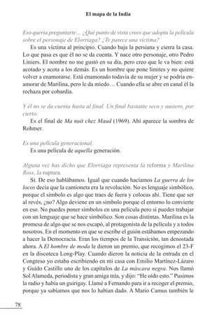 Eso quería preguntarte… ¿Qué punto de vista crees que adopta la película
sobre el personaje de Elorriaga? ¿Te parece una víctima?
Es una víctima al principio. Cuando baja la persiana y cierra la casa.
Lo que pasa es que él no se da cuenta. Y nace otro personaje, otro Pedro
Liniers. El nombre no me gustó en su día, pero creo que le va bien: está
acotado y acota a los demás. Es un hombre que pone límites y no quiere
volver a enamorarse. Está enamorado todavía de su mujer y se podría en-
amorar de Marilina, pero le da miedo… Cuando ella se abre en canal él la
rechaza por cobardía.
Y él no se da cuenta hasta al final. Un final bastante seco y austero, por
cierto.
Es el final de Ma nuit chez Maud (1969). Ahí aparece la sombra de
Rohmer.
Es una película generacional.
Es una película de aquella generación.
Alguna vez has dicho que Elorriaga representa la reforma y Marilina
Ross, la ruptura.
Sí. De eso hablábamos. Igual que cuando hacíamos La guerra de los
locos decía que la camioneta era la revolución. No es lenguaje simbólico,
porque el símbolo es algo que traes de fuera y colocas ahí. Tiene que ser
al revés, ¿no? Algo deviene en un símbolo porque el entorno lo convierte
en eso. No puedes poner símbolos en una película pero sí puedes trabajar
con un lenguaje que se hace simbólico. Son cosas distintas. Marilina es la
promesa de algo que se nos escapó, al protagonista de la película y a todos
nosotros. En el momento en que se escribe el guión estábamos empezando
a hacer la Democracia. Eran los tiempos de la Transición, tan denostada
ahora. A El hombre de moda le dieron un premio, que recogimos el 23-F
en la discoteca Long-Play. Cuando dieron la noticia de la entrada en el
Congreso yo estaba escribiendo en mi casa con Emilio Martínez-Lázaro
y Guido Castillo uno de los capítulos de La máscara negra. Nos llamó
Sol Alameda, periodista y gran amiga mía, y dijo: “He oído esto.” Pusimos
la radio y había un guirigay. Llamé a Fernando para ir a recoger el premio,
porque ya sabíamos que nos lo habían dado. A Mario Camus también le
78
El mapa de la India
 