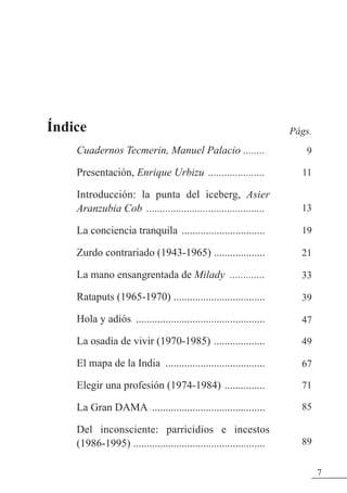 Índice
Cuadernos Tecmerin, Manuel Palacio ........
Presentación, Enrique Urbizu .....................
Introducción: la punta del iceberg, Asier
Aranzubia Cob ............................................
La conciencia tranquila ...............................
zurdo contrariado (1943-1965) ...................
La mano ensangrentada de Milady .............
Rataputs (1965-1970) ..................................
Hola y adiós ................................................
La osadía de vivir (1970-1985) ...................
El mapa de la India .....................................
Elegir una profesión (1974-1984) ...............
La Gran DAMA ..........................................
Del inconsciente: parricidios e incestos
(1986-1995) .................................................
7
Págs.
9
11
13
19
21
33
39
47
49
67
71
85
89
 