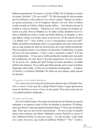 habían premiado por Fortunata y Jacinta (1980). No le llegaba la camisa
al cuerpo. Me dice: “¿Tú vas a salir?” “Sí. Me he pasado la vida arrestado
por los militares y esta noche no va a volver a pasar.” Íbamos en coche y
yo quería acercarme a ver el Congreso. Quería vivir eso. Pero el tráfico
estaba cortado en Cibeles. Había mucho tráfico… Esta historia de que la
ciudad se vació es mentira… Valencia sí se vació, porque los tanques sa-
lieron a la calle. Pero en Madrid, no. Yo daba vueltas alrededor de la Ci-
beles y hablaba de coche a coche con Pedro Moreno, el abogado, y otros
que daban vueltas a la fuente como en un tiovivo. Él iba muerto de risa:
“¿A dónde vas?” “¡Voy al Ritz, a ver si conseguimos cruzar por allí!”
Había periodistas intentando entrar. Los periodistas eran más conscientes
que yo, que siempre he sido un inconsciente, de lo que estaba sucediendo.
Pero no pudimos pasar y nos fuimos a la discoteca. Estaba llena. La gente
allí no se lo creía tampoco: “¿Van a venir y matarnos a todos?” Era una
cosa disparatada… O sea, que se había producido el golpe pero una parte
de la población, los más ilusos o los más perspicaces, no se lo creyeron.
Yo no me lo creí. ¿Sabes por qué? Porque las horas pasaban y no había
habido más disparos. No se sabía qué había pasado, pero sí que no habían
disparado sobre nadie. ¡Cómo no los hubieran estrangulado… a Suárez,
a Carrillo y a Gutiérrez Mellado! No hubo un acto tajante, nadie quemó
los puentes.
Y llegamos a Los santos inocentes…
Los santos inocentes nace de un proyecto anterior que se llamaba Tam-
bién se muere el mar que iba a dirigir Mario Camus. Luego aparecieron
cosas de También se muere el mar en otro guión. Pero estas cosas son así
y no puedes ponerte estupendo…
No tienes mucho ego…
No lo he tenido nunca. Si te hago la relación de las historias en que he
trabajado y no aparece ni por el forro mi nombre te asustarías. El trabajo,
antes que dinero, tiene que proporcionarme placer. Y tiene que enseñarme
algo. Tiene que ser una vía de conocimiento… El caso es que en aquella
época tenía contacto con Mario. Habíamos escrito También se muere el
mar, habíamos hecho La máscara negra… Un día me dijo: “¿Has leído
Los santos inocentes, que acaba de publicar Delibes?” “No.” “Léelo y
79
Conversaciones con Manolo Matji
 