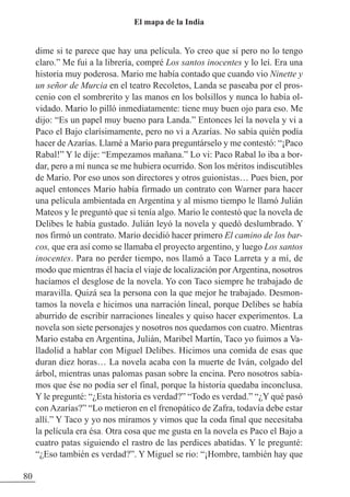dime si te parece que hay una película. Yo creo que sí pero no lo tengo
claro.” Me fui a la librería, compré Los santos inocentes y lo leí. Era una
historia muy poderosa. Mario me había contado que cuando vio Ninette y
un señor de Murcia en el teatro Recoletos, Landa se paseaba por el pros-
cenio con el sombrerito y las manos en los bolsillos y nunca lo había ol-
vidado. Mario lo pilló inmediatamente: tiene muy buen ojo para eso. Me
dijo: “Es un papel muy bueno para Landa.” Entonces leí la novela y vi a
Paco el Bajo clarísimamente, pero no vi a Azarías. No sabía quién podía
hacer de Azarías. Llamé a Mario para preguntárselo y me contestó: “¡Paco
Rabal!” Y le dije: “Empezamos mañana.” Lo vi: Paco Rabal lo iba a bor-
dar, pero a mí nunca se me hubiera ocurrido. Son los méritos indiscutibles
de Mario. Por eso unos son directores y otros guionistas… Pues bien, por
aquel entonces Mario había firmado un contrato con Warner para hacer
una película ambientada en Argentina y al mismo tiempo le llamó Julián
Mateos y le preguntó que si tenía algo. Mario le contestó que la novela de
Delibes le había gustado. Julián leyó la novela y quedó deslumbrado. Y
nos firmó un contrato. Mario decidió hacer primero El camino de los bar-
cos, que era así como se llamaba el proyecto argentino, y luego Los santos
inocentes. Para no perder tiempo, nos llamó a Taco Larreta y a mí, de
modo que mientras él hacía el viaje de localización porArgentina, nosotros
hacíamos el desglose de la novela. Yo con Taco siempre he trabajado de
maravilla. Quizá sea la persona con la que mejor he trabajado. Desmon-
tamos la novela e hicimos una narración lineal, porque Delibes se había
aburrido de escribir narraciones lineales y quiso hacer experimentos. La
novela son siete personajes y nosotros nos quedamos con cuatro. Mientras
Mario estaba en Argentina, Julián, Maribel Martín, Taco yo fuimos a Va-
lladolid a hablar con Miguel Delibes. Hicimos una comida de esas que
duran diez horas… La novela acaba con la muerte de Iván, colgado del
árbol, mientras unas palomas pasan sobre la encina. Pero nosotros sabía-
mos que ése no podía ser el final, porque la historia quedaba inconclusa.
Y le pregunté: “¿Esta historia es verdad?” “Todo es verdad.” “¿Y qué pasó
con Azarías?” “Lo metieron en el frenopático de zafra, todavía debe estar
allí.” Y Taco y yo nos miramos y vimos que la coda final que necesitaba
la película era ésa. Otra cosa que me gusta en la novela es Paco el Bajo a
cuatro patas siguiendo el rastro de las perdices abatidas. Y le pregunté:
“¿Eso también es verdad?”. Y Miguel se rio: “¡Hombre, también hay que
80
El mapa de la India
 