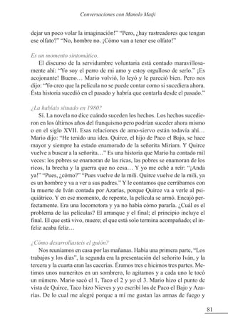 dejar un poco volar la imaginación!” “Pero, ¿hay rastreadores que tengan
ese olfato?” “No, hombre no. ¡Cómo van a tener ese olfato!”
Es un momento sintomático.
El discurso de la servidumbre voluntaria está contado maravillosa-
mente ahí: “Yo soy el perro de mi amo y estoy orgulloso de serlo.” ¡Es
acojonante! Bueno… Mario volvió, lo leyó y le pareció bien. Pero nos
dijo: “Yo creo que la película no se puede contar como si sucediera ahora.
Ésta historia sucedió en el pasado y habría que contarla desde el pasado.”
¿La habíais situado en 1980?
Sí. La novela no dice cuándo suceden los hechos. Los hechos sucedie-
ron en los últimos años del franquismo pero podrían suceder ahora mismo
o en el siglo XVII. Esas relaciones de amo-siervo están todavía ahí…
Mario dijo: “He tenido una idea. Quirce, el hijo de Paco el Bajo, se hace
mayor y siempre ha estado enamorado de la señorita Miriam. Y Quirce
vuelve a buscar a la señorita…” Es una historia que Mario ha contado mil
veces: los pobres se enamoran de las ricas, las pobres se enamoran de los
ricos, la brecha y la guerra que no cesa… Y yo me eché a reír: “¡Anda
ya!” “Pues, ¿cómo?” “Pues vuelve de la mili. Quirce vuelve de la mili, ya
es un hombre y va a ver a sus padres.” Y le contamos que cerrábamos con
la muerte de Iván contada por Azarías, porque Quirce va a verle al psi-
quiátrico. Y en ese momento, de repente, la película se armó. Encajó per-
fectamente. Era una locomotora y ya no había cómo pararla. ¿Cuál es el
problema de las películas? El arranque y el final; el principio incluye el
final. El que está vivo, muere; el que está solo termina acompañado; el in-
feliz acaba feliz…
¿Cómo desarrollasteis el guión?
Nos reuníamos en casa por las mañanas. Había una primera parte, “Los
trabajos y los días”, la segunda era la presentación del señorito Iván, y la
tercera y la cuarta eran las cacerías. Éramos tres e hicimos tres partes. Me-
timos unos numeritos en un sombrero, lo agitamos y a cada uno le tocó
un número. Mario sacó el 1, Taco el 2 y yo el 3. Mario hizo el punto de
vista de Quirce, Taco hizo Nieves y yo escribí los de Paco el Bajo y Aza-
rías. De lo cual me alegré porque a mí me gustan las armas de fuego y
81
Conversaciones con Manolo Matji
 