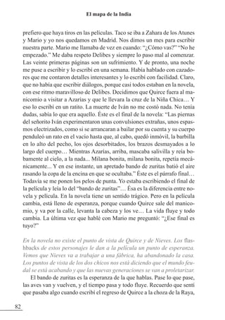 prefiero que haya tiros en las películas. Taco se iba a zahara de los Atunes
y Mario y yo nos quedamos en Madrid. Nos dimos un mes para escribir
nuestra parte. Mario me llamaba de vez en cuando: “¿Cómo vas?” “No he
empezado.” Me daba respeto Delibes y siempre lo paso mal al comenzar.
Las veinte primeras páginas son un sufrimiento. Y de pronto, una noche
me puse a escribir y lo escribí en una semana. Había hablado con cazado-
res que me contaron detalles interesantes y lo escribí con facilidad. Claro,
que no había que escribir diálogos, porque casi todos estaban en la novela,
con ese ritmo maravilloso de Delibes. Decidimos que Quirce fuera al ma-
nicomio a visitar a Azarías y que le llevara la cruz de la Niña Chica… Y
eso lo escribí en un ratito. La muerte de Iván no me costó nada. No tenía
dudas, sabía lo que era aquello. Éste es el final de la novela: “Las piernas
del señorito Iván experimentaron unas convulsiones extrañas, unos espas-
mos electrizados, como si se arrancaran a bailar por su cuenta y su cuerpo
penduleó un rato en el vacío hasta que, al cabo, quedó inmóvil, la barbilla
en lo alto del pecho, los ojos desorbitados, los brazos desmayados a lo
largo del cuerpo… Mientras Azarías, arriba, mascaba salivilla y reía bo-
bamente al cielo, a la nada... Milana bonita, milana bonita, repetía mecá-
nicamente... Y en ese instante, un apretado bando de zuritas batió el aire
rasando la copa de la encina en que se ocultaba.” Éste es el párrafo final…
Todavía se me ponen los pelos de punta. Yo estaba escribiendo el final de
la película y leía lo del “bando de zuritas”… Ésa es la diferencia entre no-
vela y película. En la novela tiene un sentido trágico. Pero en la película
cambia, está lleno de esperanza, porque cuando Quirce sale del manico-
mio, y va por la calle, levanta la cabeza y los ve… La vida fluye y todo
cambia. La última vez que hablé con Mario me preguntó: “¿Ese final es
tuyo?”
En la novela no existe el punto de vista de Quirce y de Nieves. Los flas-
hbacks de estos personajes le dan a la película un punto de esperanza.
Vemos que Nieves va a trabajar a una fábrica, ha abandonado la casa.
Los puntos de vista de los dos chicos nos está diciendo que el mundo feu-
dal se está acabando y que las nuevas generaciones se van a proletarizar.
El bando de zuritas es la esperanza de la que hablas. Pase lo que pase,
las aves van y vuelven, y el tiempo pasa y todo fluye. Recuerdo que sentí
que pasaba algo cuando escribí el regreso de Quirce a la choza de la Raya,
82
El mapa de la India
 