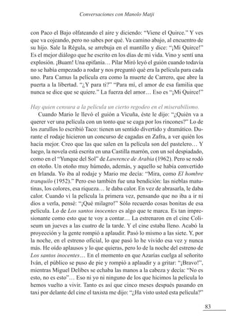 con Paco el Bajo olfateando el aire y diciendo: “Viene el Quirce.” Y ves
que va cojeando, pero no sabes por qué. Va camino abajo, al encuentro de
su hijo. Sale la Régula, se arrebuja en el mantillo y dice: “¡Mi Quirce!”
Es el mejor diálogo que he escrito en los días de mi vida. Vino y sentí una
explosión. ¡Buam! Una epifanía… Pilar Miró leyó el guión cuando todavía
no se había empezado a rodar y nos preguntó qué era la película para cada
uno. Para Camus la película era como la muerte de Carrero, que abre la
puerta a la libertad. “¿Y para ti?” “Para mí, el amor de esa familia que
nunca se dice que se quiere.” La fuerza del amor… Eso es “¡Mi Quirce!”
Hay quien censura a la película un cierto regodeo en el miserabilismo.
Cuando Mario le llevó el guión a Vicuña, éste le dijo: “¿Quién va a
querer ver una película con un tonto que se caga por los rincones?” Lo de
los zurullos lo escribió Taco: tienen un sentido divertido y dramático. Du-
rante el rodaje hicieron un concurso de cagadas en zafra, a ver quién los
hacía mejor. Creo que las que salen en la película son del pastelero… Y
luego, la novela está escrita en una Castilla marrón, con un sol despiadado,
como en el “Yunque del Sol” de Lawrence de Arabia (1962). Pero se rodó
en otoño. Un otoño muy húmedo, además, y aquello se había convertido
en Irlanda. Yo iba al rodaje y Mario me decía: “Mira, como El hombre
tranquilo (1952).” Pero eso también fue una bendición: las nieblas matu-
tinas, los colores, esa riqueza… le daba calor. En vez de abrasarla, le daba
calor. Cuando vi la película la primera vez, pensando que no iba a ir ni
dios a verla, pensé: “¡Qué milagro!” Sólo recuerdo cosas bonitas de esa
película. Lo de Los santos inocentes es algo que te marca. Es tan impre-
sionante como esto que te voy a contar… La estrenaron en el cine Coli-
seum un jueves a las cuatro de la tarde. Y el cine estaba lleno. Acabó la
proyección y la gente rompió a aplaudir. Pasó lo mismo a las siete. Y, por
la noche, en el estreno oficial, lo que pasó lo he vivido esa vez y nunca
más. He oído aplausos y lo que quieras, pero lo de la noche del estreno de
Los santos inocentes… En el momento en que Azarías cuelga al señorito
Iván, el público se puso de pie y rompió a aplaudir y a gritar: “¡Bravo!”,
mientras Miguel Delibes se echaba las manos a la cabeza y decía: “No es
esto, no es esto”… Eso ni yo ni ninguno de los que hicimos la película lo
hemos vuelto a vivir. Tanto es así que cinco meses después pasando en
taxi por delante del cine el taxista me dijo: “¿Ha visto usted esta película?”
83
Conversaciones con Manolo Matji
 