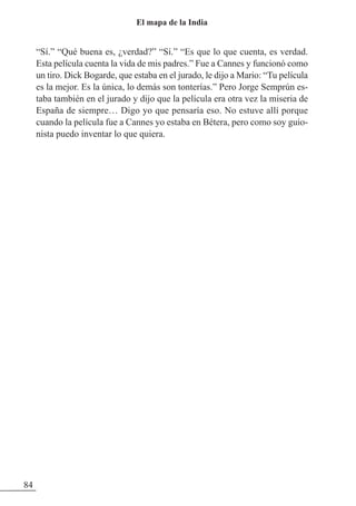 “Sí.” “Qué buena es, ¿verdad?” “Sí.” “Es que lo que cuenta, es verdad.
Esta película cuenta la vida de mis padres.” Fue a Cannes y funcionó como
un tiro. Dick Bogarde, que estaba en el jurado, le dijo a Mario: “Tu película
es la mejor. Es la única, lo demás son tonterías.” Pero Jorge Semprún es-
taba también en el jurado y dijo que la película era otra vez la miseria de
España de siempre… Digo yo que pensaría eso. No estuve allí porque
cuando la película fue a Cannes yo estaba en Bétera, pero como soy guio-
nista puedo inventar lo que quiera.
84
El mapa de la India
 
