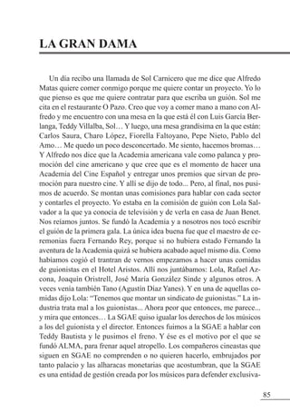 LA GRAN DAMA
Un día recibo una llamada de Sol Carnicero que me dice que Alfredo
Matas quiere comer conmigo porque me quiere contar un proyecto. Yo lo
que pienso es que me quiere contratar para que escriba un guión. Sol me
cita en el restaurante O Pazo. Creo que voy a comer mano a mano con Al-
fredo y me encuentro con una mesa en la que está él con Luis García Ber-
langa, Teddy Villalba, Sol… Y luego, una mesa grandísima en la que están:
Carlos Saura, Charo López, Fiorella Faltoyano, Pepe Nieto, Pablo del
Amo… Me quedo un poco desconcertado. Me siento, hacemos bromas…
Y Alfredo nos dice que la Academia americana vale como palanca y pro-
moción del cine americano y que cree que es el momento de hacer una
Academia del Cine Español y entregar unos premios que sirvan de pro-
moción para nuestro cine. Y allí se dijo de todo... Pero, al final, nos pusi-
mos de acuerdo. Se montan unas comisiones para hablar con cada sector
y contarles el proyecto. Yo estaba en la comisión de guión con Lola Sal-
vador a la que ya conocía de televisión y de verla en casa de Juan Benet.
Nos reíamos juntos. Se fundó la Academia y a nosotros nos tocó escribir
el guión de la primera gala. La única idea buena fue que el maestro de ce-
remonias fuera Fernando Rey, porque si no hubiera estado Fernando la
aventura de la Academia quizá se hubiera acabado aquel mismo día. Como
habíamos cogió el trantran de vernos empezamos a hacer unas comidas
de guionistas en el Hotel Aristos. Allí nos juntábamos: Lola, Rafael Az-
cona, Joaquín Oristrell, José María González Sinde y algunos otros. A
veces venía también Tano (Agustín Díaz Yanes). Y en una de aquellas co-
midas dijo Lola: “Tenemos que montar un sindicato de guionistas.” La in-
dustria trata mal a los guionistas... Ahora peor que entonces, me parece...
y mira que entonces… La SGAE quiso igualar los derechos de los músicos
a los del guionista y el director. Entonces fuimos a la SGAE a hablar con
Teddy Bautista y le pusimos el freno. Y ése es el motivo por el que se
fundó ALMA, para frenar aquel atropello. Los compañeros cineastas que
siguen en SGAE no comprenden o no quieren hacerlo, embrujados por
tanto palacio y las alharacas monetarias que acostumbran, que la SGAE
es una entidad de gestión creada por los músicos para defender exclusiva-
85
 