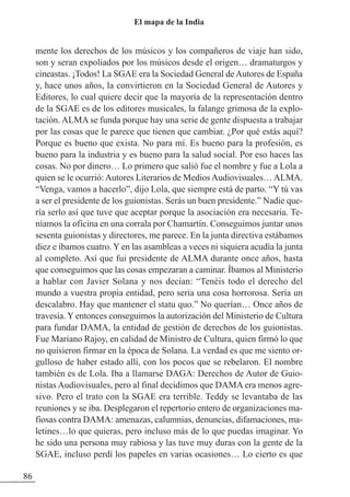mente los derechos de los músicos y los compañeros de viaje han sido,
son y seran expoliados por los músicos desde el origen… dramaturgos y
cineastas. ¡Todos! La SGAE era la Sociedad General deAutores de España
y, hace unos años, la convirtieron en la Sociedad General de Autores y
Editores, lo cual quiere decir que la mayoría de la representación dentro
de la SGAE es de los editores musicales, la falange grimosa de la explo-
tación. ALMA se funda porque hay una serie de gente dispuesta a trabajar
por las cosas que le parece que tienen que cambiar. ¿Por qué estás aquí?
Porque es bueno que exista. No para mí. Es bueno para la profesión, es
bueno para la industria y es bueno para la salud social. Por eso haces las
cosas. No por dinero… Lo primero que salió fue el nombre y fue a Lola a
quien se le ocurrió:Autores Literarios de MediosAudiovisuales…ALMA.
“Venga, vamos a hacerlo”, dijo Lola, que siempre está de parto. “Y tú vas
a ser el presidente de los guionistas. Serás un buen presidente.” Nadie que-
ría serlo así que tuve que aceptar porque la asociación era necesaria. Te-
níamos la oficina en una corrala por Chamartín. Conseguimos juntar unos
sesenta guionistas y directores, me parece. En la junta directiva estábamos
diez e íbamos cuatro. Y en las asambleas a veces ni siquiera acudía la junta
al completo. Así que fui presidente de ALMA durante once años, hasta
que conseguimos que las cosas empezaran a caminar. Íbamos al Ministerio
a hablar con Javier Solana y nos decían: “Tenéis todo el derecho del
mundo a vuestra propia entidad, pero sería una cosa horrorosa. Sería un
descalabro. Hay que mantener el statu quo.” No querían… Once años de
travesía. Y entonces conseguimos la autorización del Ministerio de Cultura
para fundar DAMA, la entidad de gestión de derechos de los guionistas.
Fue Mariano Rajoy, en calidad de Ministro de Cultura, quien firmó lo que
no quisieron firmar en la época de Solana. La verdad es que me siento or-
gulloso de haber estado allí, con los pocos que se rebelaron. El nombre
también es de Lola. Iba a llamarse DAGA: Derechos de Autor de Guio-
nistas Audiovisuales, pero al final decidimos que DAMA era menos agre-
sivo. Pero el trato con la SGAE era terrible. Teddy se levantaba de las
reuniones y se iba. Desplegaron el repertorio entero de organizaciones ma-
fiosas contra DAMA: amenazas, calumnias, denuncias, difamaciones, ma-
letines…lo que quieras, pero incluso más de lo que puedas imaginar. Yo
he sido una persona muy rabiosa y las tuve muy duras con la gente de la
SGAE, incluso perdí los papeles en varias ocasiones… Lo cierto es que
86
El mapa de la India
 