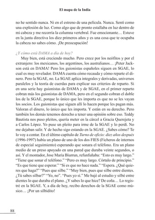 no he sentido nunca. Ni en el estreno de una película. Nunca. Sentí como
una explosión de luz. Como algo que de pronto estallaba en luz dentro de
mi cabeza y me recorría la columna vertebral. Fue emocionante… Estuve
en la junta directiva los diez primeros años y es una cosa que te ocupaba
la cabeza no sabes cómo. ¡De preocupación!
¿Y cómo está DAMA a día de hoy?
Muy bien, está creciendo mucho. Pero crece por los neófitos y por el
extranjero: los mexicanos, los argentinos, los australianos… ¡Peter Jack-
son está en DAMA! Pero los guionistas españoles siguen en SGAE, lo
cual es muy revelador. DAMA cuenta cómo recauda y cómo reparte el di-
nero. Pero la SGAE, no. La SGAE aplica integrales y derivadas, universos
paralelos y la teoría de cuerdas para explicar sus criterios de reparto. Si
en una serie hay guionistas de DAMA y de SGAE, en el primer reparto
cobran más los guionistas de DAMA, pero en el segundo cobran el doble
los de la SGAE, porque lo único que les importa es que no se les vayan
los socios. Los guionistas que siguen allí lo hacen porque les pagan más.
Valoran el dinero, lo único que les importa. Y están en su derecho. Pero
también los demás tenemos derecho a tener una opinión sobre eso. Teddy
Bautista nos puso pleitos, quería meter en la cárcel a Gracia Querejeta y
a Carlos López. Yo puse un pleito para irme de la SGAE y lo perdí. No
me dejaban salir. Y de hecho sigo estando en la SGAE. ¿Sabes cómo? Te
lo voy a contar. En el último capítulo de Turno de oficio: diez años después
(1996-1997) había un plano de uno de los dos FIES (Ficheros de internos
de especial seguimiento) esperando que sonara el teléfono. Era un plano
medio de un preso apoyado en una pared que duraba veinte segundos, o
así. Y el montador, Jose María Biurrun, refunfuñaba: “Esto es muy largo.”
“Tiene que sonar el teléfono.” “Pero es muy largo. Córtalo de principio.”
“Es que tiene que esperar.” “Si es que no hace nada.” “Espera. ¿Qué quie-
res que haga?” “Pues que silbe.” “Muy bien, pues que silbe entre dientes.
¿Tú sabes silbar?” “Yo, no”. “Pues yo sí.” Me bajé al estudio y silbé entre
dientes lo que duraba el plano. ¿Y sabes lo que hice? De coña… Lo regis-
tré en la SGAE. Y, a día de hoy, recibo derechos de la SGAE como mú-
sico… ¡Por un silbidito!
88
El mapa de la India
 