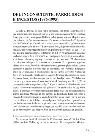 DEL INCONSCIENTE: PARRICIDIOS
E INCESTOS (1986-1995)
Al salir de Bétera, mi vida había cambiado. Me llama Galiardo, con el
que estaba haciendo Turno de oficio, y nos reunimos con Antonio Giménez
Rico, que, como es amigo de Delibes, debió pensar que era él quien tenía
que haber hecho Los santos inocentes. De lo que me habla es de El disputado
voto del Señor Cayo. Cuando leí la novela, casi me suicido. “¿Cómo vamos
a hacer una película de esto?” La novela es floja, flojísima en términos dra-
máticos, una especie reportaje sobre las primeras Elecciones, las del ’77. Le
dije que me dejara pensarlo. Estábamos en 1984 y ya empezaban a asomar
los brotes negros de la corrupción y el mangoneo. Se me ocurrió que el pre-
sente fuera en blanco y negro y el pasado, las elecciones del ’77, el momento
de la ilusión, la llegada de la democracia, en color. En el presente algo em-
pieza a estar rarito, intuición más que evidencia, pero empieza a oler a cuerno
quemado. Y gracias a eso me metí en la historia. Por lo demás, el lenguaje
era el de Delibes, casi el mismo que el de Los santos inocentes. Aunque en
Cayo tuve que añadir mucho nuevo. A poco de firmar el contrato, me llama
Álvaro de Luna y me dice que por qué no escribo algo para él. Y a la hora de
comer voy a tomar un café con José Manuel Cervino y me dice: “¿Tú no
crees que tendríamos que hacer algo?”Ypor la mañana, Galiardo entra y me
suelta: “¿Tú no me escribirías una película?” Ya había salido la Ley Miró,
claro...Yentonces recordé que tenía un par de folios de una historia que había
escrito con Isaac Montero en los tiempos de Santillana. Isaac me contó la
historia del manicomio que se vacía durante la Guerra Civil. Quería unir eso
con otra historia que le había contado Ignacio Gallego sobre el guerrillero al
que los franquistas fusilaron cargándole unos crímenes que no había come-
tido. Hicimos un tratamiento muy largo, que escribió Isaac, y varias versiones
de un par de folios, que hice yo. Una de esas quedó guardada en el cajón.
Y unos cuantos años después recuperas aquel proyecto.
Sí, primero firmé el contrato de El disputado voto del Señor Cayo
(1986), me fui a Mallorca y en dos semanas escribí la adaptación. Mientras
89
 