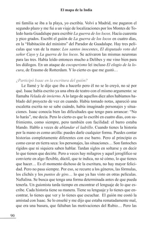 mi familia se iba a la playa, yo escribía. Volví a Madrid, me pagaron el
segundo plazo y me fui a un viaje de localizaciones por los Montes de To-
ledo hasta Guadalupe para escribir La guerra de los locos. Hacía cuarenta
y pico grados. Escribí el guión de La guerra de los locos en cuatro días,
en la “Habitación del ministro” del Parador de Guadalupe. Hay tres pelí-
culas que van de la mano: Los santos inocentes, El disputado voto del
señor Cayo y La guerra de los locos. Se activaron las mismas neuronas
para las tres. Había leído entonces mucho a Delibes y me vino bien para
los diálogos. En un ataque de cocoperismo leí incluso El elogio de la lo-
cura, de Erasmo de Rotterdam. Y lo cierto es que me gustó…
¿Participó Isaac en la escritura del guión?
Le llamé y le dije que iba a hacerlo pero él no se lo creyó, no sé por
qué. Isaac había escrito ya una obra de teatro con el mismo argumento: se
llamaba Velada de invierno. A lo largo de aquellos diez años habíamos ha-
blado del proyecto de vez en cuando. Había tomado notas, apareció una
escaletta escrita no se sabe cuándo, había imaginado personajes y situa-
ciones. Isaac conocía bien las dificultades que tengo para arrancar: “No
lo harás”, me decía. Pero lo cierto es que lo escribí en cuatro días, con su-
frimiento, como siempre, pero también con facilidad: el barro estaba
blando. Hablo a veces de ablandar el ladrillo. Cuando tienes la historia
por la mano es como arcilla: puedes darle cualquier forma. Puedes contar
historias completamente diferentes con ese barro. Pero al principio es
como cavar en tierra seca: los personajes, las situaciones… Son fantoches
rígidos que ni siquiera saben hablar. Tardan siglos en soltarse y en decir
lo que tienen que decirte. Pero a veces hay milagros y aquel jeroglífico se
convierte en algo flexible, dúctil, que te indica, no sé cómo, lo que tienes
que hacer… Es el momento dichoso de la escritura, no hay mayor felici-
dad. Pero no pasa siempre. Por eso, se recurre a los géneros, las fórmulas,
los clichés y los puntos de giro… lo que ya has visto en otras películas.
Naftalina. Se busca que tenga una forma determinada antes de que pueda
tenerla. Un guionista tarda tiempo en encontrar el lenguaje de lo que es-
cribe. Cada historia tiene su manera. Tiene su lenguaje y lo tienes que en-
contrar, lo tienes que ver y lo tienes que escuchar. El guión me costó la
amistad con Isaac. Se lo enseñé y me dijo que estaba rematadamente mal,
que era una basura, que faltaban las motivaciones del Rubio… Pero las
90
El mapa de la India
 