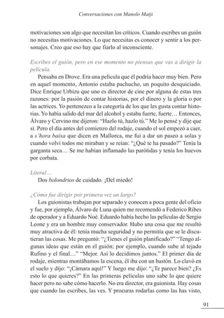 motivaciones son algo que necesitan los críticos. Cuando escribes un guión
no necesitas motivaciones. Lo que necesitas es conocer y sentir a los per-
sonajes. Creo que eso hay que fiarlo al inconsciente.
Escribes el guión, pero en ese momento no piensas que vas a dirigir la
película.
Pensaba en Drove. Era una película que él podría hacer muy bien. Pero
en aquel momento, Antonio estaba pachucho, un poquito desquiciado.
Dice Enrique Urbizu que uno es director de cine por alguna de estas tres
razones: por la pasión de contar historias, por el dinero y la gloria o por
las actrices. Yo pertenezco a la categoría de los que les gusta contar histo-
rias. Yo había salido del mar del alcohol y estaba fuerte, fuerte… Entonces,
Álvaro y Cervino me dijeron: “Hazlo tú, hazlo tú.” Me lo pensé y dije que
sí. Pero el día antes del comienzo del rodaje, cuando el sol empezó a caer,
a s’hora baixa que dicen en Mallorca, me fui a dar un paseo a solas y
cuando volví todos me miraban y se reían: “¿Qué te ha pasado?” Tenía la
garganta seca… Se me habían inflamado las parótidas y tenía los huevos
por corbata.
Literal…
Dos bolondrios de cuidado. ¡Del miedo!
¿Cómo fue dirigir por primera vez un largo?
Los guionistas trabajan por separado y conocen a poca gente del oficio
y fue, por ejemplo, Álvaro de Luna quien me recomendó a Federico Ribes
de operador y a Eduardo Noé. Eduardo había hecho las películas de Sergio
Leone y era un hombre muy conservador. Hubo una cosa que me resultó
muy atractiva de él: tenía mucha seguridad y no permitía que se le discu-
tieran las cosas. Me preguntó: “¿Tienes el guión planificado?” “Tengo al-
gunas ideas que están en el guión; por ejemplo, cuando sube al tejado
Rufino y el final…” “Mejor. Así lo decidimos juntos.” El primer día de
rodaje, mientras montábamos la escena, él iba con un bastón. Lo clavó en
el suelo y dijo: “¡Cámara aquí!” Y luego me dijo: “¿Te parece bien? ¿Es
esto lo que quieres?” En las primeras películas uno sabe lo que quiere
hacer pero no sabe cómo hacerlo. No era director, era guionista. Hay cosas
que cuando las escribes, las ves. Y procuras rodarlas como las has visto,
91
Conversaciones con Manolo Matji
 