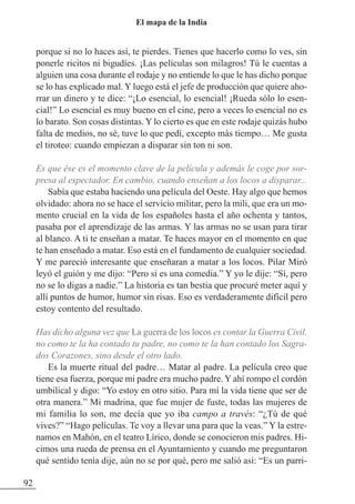 porque si no lo haces así, te pierdes. Tienes que hacerlo como lo ves, sin
ponerle ricitos ni bigudíes. ¡Las películas son milagros! Tú le cuentas a
alguien una cosa durante el rodaje y no entiende lo que le has dicho porque
se lo has explicado mal. Y luego está el jefe de producción que quiere aho-
rrar un dinero y te dice: “¡Lo esencial, lo esencial! ¡Rueda sólo lo esen-
cial!” Lo esencial es muy bueno en el cine, pero a veces lo esencial no es
lo barato. Son cosas distintas. Y lo cierto es que en este rodaje quizás hubo
falta de medios, no sé, tuve lo que pedí, excepto más tiempo… Me gusta
el tiroteo: cuando empiezan a disparar sin ton ni son.
Es que ése es el momento clave de la película y además le coge por sor-
presa al espectador. En cambio, cuando enseñan a los locos a disparar...
Sabía que estaba haciendo una película del Oeste. Hay algo que hemos
olvidado: ahora no se hace el servicio militar, pero la mili, que era un mo-
mento crucial en la vida de los españoles hasta el año ochenta y tantos,
pasaba por el aprendizaje de las armas. Y las armas no se usan para tirar
al blanco. A ti te enseñan a matar. Te haces mayor en el momento en que
te han enseñado a matar. Eso está en el fundamento de cualquier sociedad.
Y me pareció interesante que enseñaran a matar a los locos. Pilar Miró
leyó el guión y me dijo: “Pero si es una comedia.” Y yo le dije: “Sí, pero
no se lo digas a nadie.” La historia es tan bestia que procuré meter aquí y
allí puntos de humor, humor sin risas. Eso es verdaderamente difícil pero
estoy contento del resultado.
Has dicho alguna vez que La guerra de los locos es contar la Guerra Civil,
no como te la ha contado tu padre, no como te la han contado los Sagra-
dos Corazones, sino desde el otro lado.
Es la muerte ritual del padre… Matar al padre. La película creo que
tiene esa fuerza, porque mi padre era mucho padre. Y ahí rompo el cordón
umbilical y digo: “Yo estoy en otro sitio. Para mí la vida tiene que ser de
otra manera.” Mi madrina, que fue mujer de fuste, todas las mujeres de
mi familia lo son, me decía que yo iba campo a través: “¿Tú de qué
vives?” “Hago películas. Te voy a llevar una para que la veas.” Y la estre-
namos en Mahón, en el teatro Lírico, donde se conocieron mis padres. Hi-
cimos una rueda de prensa en el Ayuntamiento y cuando me preguntaron
qué sentido tenía dije, aún no se por qué, pero me salió así: “Es un parri-
92
El mapa de la India
 