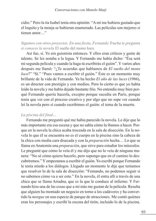 cidio.” Pero la tía Isabel tenía otra opinión: “A mí me hubiera gustado que
el loquito y la monja se hubieran enamorado. Las películas son mejores si
tienen amor…”
Sigamos con otros proyectos. En una fiesta, Fernando Trueba te pregunta
si conoces la novela El sueño del mono loco.
Así fue, sí. Yo era guionista entonces. Y ellos eran críticos y gente de
talento. Se les notaba a la legua. Y Fernando me había dicho: “Ésa será
mi segunda película y cuando la haga tú escribirás el guión”. Y varios años
después me llamó: “¿Te acuerdas que hablamos de El sueño del mono
loco?” “Sí.” “Pues vamos a escribir el guión.” Éste es un momento muy
brillante de la vida de Fernando. Ya ha hecho El año de las luces (1986),
es un director con prestigio y con medios. Pero lo cierto es que yo había
leído la novela y me había dejado bastante frío. No entendía muy bien por-
qué Fernando quería hacerla, excepto porque sucedía en París, porque
tenía que ver con el proceso creativo y por algo que no supe ver cuando
leí la novela pero sí cuando escribimos el guión: el tema de la muerte.
La piscina del final…
Fernando me preguntó qué me había parecido la novela. Le dije que lo
más importante era esa escena y que no sabía cómo la íbamos a hacer. Por-
que en la novela la chica acaba troceada en la sala de disección. En la no-
vela lo que él se encuentra no es el cuerpo en la piscina sino la cabeza de
la chica con media cara disecada y con la preparación hecha… Lo que se
llama en Anatomía una preparación, que sirve para estudiar los músculos.
Le pregunté que cómo lo veía él y me dijo que no lo veía de ninguna ma-
nera: “No sé cómo quiero hacerlo, pero supongo que en el camino lo des-
cubriremos.” Y empezamos a escribir el guión. Yo escribí porque Fernando
le tenía miedo a los diálogos. Llegado un momento le dije que teníamos
que resolver lo de la sala de disección: “Fernando, no podemos seguir si
no sabemos cómo va a ser esto.” En la novela, él entra allí a través de una
chica que se llama Ariadna, que es la que le conduce al infierno. Y Fer-
nando hizo una de las cosas que a mí más me gustan de la película. Resulta
que alguien ha montado un negocio en torno a los cadáveres y ha conver-
tido la morgue en una especie de parque de atracciones. Me contó quiénes
eran los personajes y escribí la escena del tirón, incluido lo de la piscina.
93
Conversaciones con Manolo Matji
 