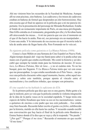 Ahí me vinieron bien los recuerdos de la Facultad de Medicina. Aunque
allí no eran piscinas, sino bañeras. Los cadáveres y los trozos de cadáveres
estaban en bañeras de formol que desprenden un olor horrorosísimo. Hay
otra escena que al final no aparece en la película que a mí me parecía im-
portante. Era la presentación del personaje de Miranda Richardson. Estaba
al fondo de un restaurante importante de París, en una mesa privilegiada.
Dan Gillis entraba en el restaurante, preguntaba por ella y le llevaban hasta
allí atravesando las mesas… A mí me parecía que ese era el momento en
el que él iba hacia la araña. Para mí, ese personaje era un manipulador…
Como una araña. Y lo interesante de esa escena era que él recorría toda la
tela de araña antes de llegar hasta ella. Pero Fernando no lo veía así.
Tu siguiente película como guionista es La Blanca Paloma (1989).
Conocí a Juan Miñón en una Semana de Cine Español en Nueva York.
Algún tiempo después del viaje me llamó para saber si le podía echar una
mano con el guión que estaba escribiendo. Me contó la historia y así des-
cubrí que siempre he tenido imán para las historias de incesto: El mono
loco, La Blanca Paloma, Mar de luna… y no sé cuántas más. Yo no las
busqué, pero me llegaron. Y La Blanca Paloma tenía que ver con cosas
que me preocupaban. Lo que estaba sucediendo en el País Vasco... me pa-
rece una película elocuente sobre aquel momento, bueno, sobre aquel mo-
mento y sobre este también, porque apunta al vínculo entre el
nacionalismo y los conflictos tribales, que siempre son primarios.
El cine español no ha hablado lo suficiente de ETA.
Es la primera película que dice que eso es una guerra. Hubo gente a la
que le molestó, pero yo veía que la película contaba la violenta integración
de la idea de la patria vasca en la sociedad española. Y luego tenía esta
especie de hálito freudiano que tiene su eco en los nacionalismos: vamos
a quitarnos de encima a este padre que nos está jodiendo… Eso estaba
muy bien buscado. Recuerdo haber escrito el guión con fiebre, enfebrecido
por la historia, metido en ella hasta las cachas. Y recuerdo cuando escribí
una conversación que hay hacia el final de la película entre Banderas y
Emma Suárez donde él le dice que se vaya y ella le responde: “No puedo.”
“¿Por qué?” “Porque él me tiene.” Recuerdo el momento en que escribí
“él me tiene.”
94
El mapa de la India
 