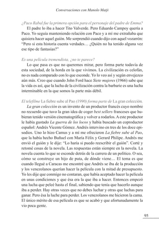 ¿Paco Rabal fue la primera opción para el personaje del padre de Emma?
El padre lo iba a hacer Tito Valverde. Pero Eduardo Campoy quería a
Paco. Yo seguía manteniendo relación con Paco y a mí me extrañaba que
quisiera hacer aquel guión. Me sorprendió cuando dijo con aquel vozarrón:
“Pero si esta historia cuenta verdades… ¿Quién no ha tenido alguna vez
ese tipo de fantasías?”
Es una película tremendista, ¿no te parece?
Lo que pasa es que no queremos mirar, pero forma parte todavía de
esta sociedad, de la horda en la que vivimos. La civilización es celofán,
no es nada comparado con lo que esconde. Yo lo veo así y según envejezco
aún más. Creo que cuando John Ford hace Siete mujeres (1966) sabe que
la vida es así, que la lucha de la civilización contra la barbarie es una lucha
interminable en la que somos la parte más débil.
El telefilme La fiebre sube al Pao (1990) forma parte de La gran colección.
La gran colección es un invento de un productor francés cuyo nombre
no recuerdo que tuvo la gran idea de coger best sellers franceses que hu-
bieran tenido versión cinematográfica y volver a rodarlos. A este productor
le había gustado La guerra de los locos y había buscado un coproductor
español: Andrés Vicente Gómez. Andrés intervino en tres de los doce epi-
sodios. Uno lo hizo Camus y a mí me ofrecieron La fiebre sube al Pao,
que la había hecho Buñuel con María Félix y Gerard Philipe. Andrés me
envió el guión y le dije: “Lo haría si puedo reescribir el guión”. Corté y
retomé cosas de la novela. Las respuestas están siempre en la novela. La
novela cuenta lo que se esconde detrás de la carrera de un político. O sea,
cómo se construye un hijo de puta, de dónde viene… El tema es que
cuando llegué a Caracas me encontré que Andrés se iba de la producción
y los venezolanos querían hacer la película con la mitad de presupuesto.
Yo les dije que conmigo no contaran, que había aceptado hacer la película
en unas condiciones y que ésa era la que iba a hacer. Entonces empezó
una lucha que peleé hasta el final, sabiendo que tenía que hacerlo aunque
iba a perder. Hay otras veces que no debes luchar y otras que luchas para
ganar. Pero ésa la luche para perder. Los venezolanos me hicieron la cama.
El único mérito de esa película es que se acabó y que afortunadamente la
vio poca gente.
95
Conversaciones con Manolo Matji
 