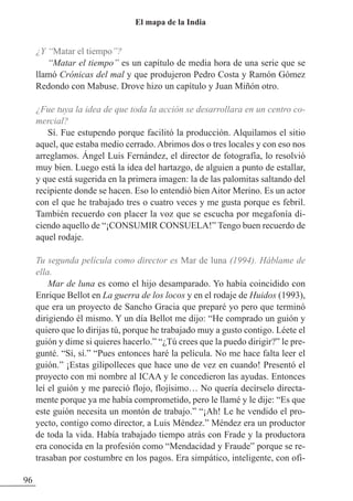 ¿Y “Matar el tiempo”?
“Matar el tiempo” es un capítulo de media hora de una serie que se
llamó Crónicas del mal y que produjeron Pedro Costa y Ramón Gómez
Redondo con Mabuse. Drove hizo un capítulo y Juan Miñón otro.
¿Fue tuya la idea de que toda la acción se desarrollara en un centro co-
mercial?
Sí. Fue estupendo porque facilitó la producción. Alquilamos el sitio
aquel, que estaba medio cerrado. Abrimos dos o tres locales y con eso nos
arreglamos. Ángel Luis Fernández, el director de fotografía, lo resolvió
muy bien. Luego está la idea del hartazgo, de alguien a punto de estallar,
y que está sugerida en la primera imagen: la de las palomitas saltando del
recipiente donde se hacen. Eso lo entendió bien Aitor Merino. Es un actor
con el que he trabajado tres o cuatro veces y me gusta porque es febril.
También recuerdo con placer la voz que se escucha por megafonía di-
ciendo aquello de “¡CONSUMIR CONSUELA!” Tengo buen recuerdo de
aquel rodaje.
Tu segunda película como director es Mar de luna (1994). Háblame de
ella.
Mar de luna es como el hijo desamparado. Yo había coincidido con
Enrique Bellot en La guerra de los locos y en el rodaje de Huidos (1993),
que era un proyecto de Sancho Gracia que preparé yo pero que terminó
dirigiendo él mismo. Y un día Bellot me dijo: “He comprado un guión y
quiero que lo dirijas tú, porque he trabajado muy a gusto contigo. Léete el
guión y dime si quieres hacerlo.” “¿Tú crees que la puedo dirigir?” le pre-
gunté. “Sí, sí.” “Pues entonces haré la película. No me hace falta leer el
guión.” ¡Estas gilipolleces que hace uno de vez en cuando! Presentó el
proyecto con mi nombre al ICAA y le concedieron las ayudas. Entonces
leí el guión y me pareció flojo, flojísimo… No quería decírselo directa-
mente porque ya me había comprometido, pero le llamé y le dije: “Es que
este guión necesita un montón de trabajo.” “¡Ah! Le he vendido el pro-
yecto, contigo como director, a Luis Méndez.” Méndez era un productor
de toda la vida. Había trabajado tiempo atrás con Frade y la productora
era conocida en la profesión como “Mendacidad y Fraude” porque se re-
trasaban por costumbre en los pagos. Era simpático, inteligente, con ofi-
96
El mapa de la India
 