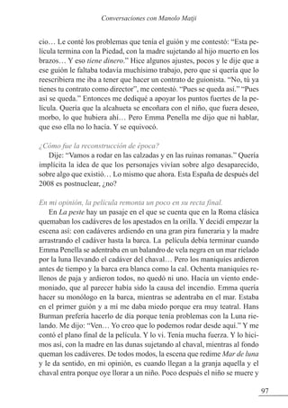 cio… Le conté los problemas que tenía el guión y me contestó: “Esta pe-
lícula termina con la Piedad, con la madre sujetando al hijo muerto en los
brazos… Y eso tiene dinero.” Hice algunos ajustes, pocos y le dije que a
ese guión le faltaba todavía muchísimo trabajo, pero que si quería que lo
reescribiera me iba a tener que hacer un contrato de guionista. “No, tú ya
tienes tu contrato como director”, me contestó. “Pues se queda así.” “Pues
así se queda.” Entonces me dediqué a apoyar los puntos fuertes de la pe-
lícula. Quería que la alcahueta se encoñara con el niño, que fuera deseo,
morbo, lo que hubiera ahí… Pero Emma Penella me dijo que ni hablar,
que eso ella no lo hacía. Y se equivocó.
¿Cómo fue la reconstrucción de época?
Dije: “Vamos a rodar en las calzadas y en las ruinas romanas.” Quería
implícita la idea de que los personajes vivían sobre algo desaparecido,
sobre algo que existió… Lo mismo que ahora. Esta España de después del
2008 es postnuclear, ¿no?
En mi opinión, la película remonta un poco en su recta final.
En La peste hay un pasaje en el que se cuenta que en la Roma clásica
quemaban los cadáveres de los apestados en la orilla. Y decidí empezar la
escena así: con cadáveres ardiendo en una gran pira funeraria y la madre
arrastrando el cadáver hasta la barca. La película debía terminar cuando
Emma Penella se adentraba en un balandro de vela negra en un mar rielado
por la luna llevando el cadáver del chaval… Pero los maniquíes ardieron
antes de tiempo y la barca era blanca como la cal. Ochenta maniquíes re-
llenos de paja y ardieron todos, no quedó ni uno. Hacía un viento ende-
moniado, que al parecer había sido la causa del incendio. Emma quería
hacer su monólogo en la barca, mientras se adentraba en el mar. Estaba
en el primer guión y a mí me daba miedo porque era muy teatral. Hans
Burman prefería hacerlo de día porque tenía problemas con la Luna rie-
lando. Me dijo: “Ven… Yo creo que lo podemos rodar desde aquí.” Y me
contó el plano final de la película. Y lo vi. Tenía mucha fuerza. Y lo hici-
mos así, con la madre en las dunas sujetando al chaval, mientras al fondo
queman los cadáveres. De todos modos, la escena que redime Mar de luna
y le da sentido, en mi opinión, es cuando llegan a la granja aquella y el
chaval entra porque oye llorar a un niño. Poco después el niño se muere y
97
Conversaciones con Manolo Matji
 
