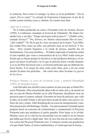 lo entierran. Para evitar el contagio, la chica se lo ha prohibido: “¡No lo
cojas! ¡No lo cojas!” La mirada de Esperanza Campuzano al pie de la
tumba cuenta muchas cosas y, además, las cuenta muy bien.
¿Qué tal se estrenó?
Yo le había producido un corto a Fernando León de Aranoa, Sirenas
(1994). Lo habíamos mandado al Festival de Valladolid. Me llamó Fer-
nando Lara y me dijo: “Tengo una buena noticia para ti.” “¿Habéis selec-
cionado Sirenas?” “No, Sirenas, no. Hemos seleccionado Mar de luna.”
“¿De verdad?” “Sí. De lo que he visto, me parece de lo mejor.” Luis Mén-
dez estaba feliz como un niño, una película suya en un festival. Y fui-
mos… Pero cuando llegamos a la rueda de prensa, aquello fue un
linchamiento. Una cosa morbosa… Ya había empezado el anatema contra
el cine español, que viene a consecuencia de la Ley Miró: todas estas pe-
lículas que se hacen porque la iniciativa es del productor-director y el ne-
gocio era hacer la película y no lo que la película fuera a rendir después.
La Ley de Pilar favoreció esto y se hicieron películas que no deberían ha-
berse hecho. A lo mejor las mías están entre ellas, pero a mí me costó
mucho levantar mis películas… Me costó once años levantar La guerra
de los locos.
Produces Sirenas, el corto de Fernando León, y también Perturbado
(1993), de Santiago Segura.
Lola Salvador nos enrolló a unos cuantos en una cosa que se llamó Pro-
yecto Piamonte. Ella está pariendo ideas todo el santo rato y, de pronto un
día, en casa de Marisa Paredes en la calle Piamonte, decidieron crear un
proyecto para el cotarro cultural. Encontró un local de película, que valía
la idea, en la calle Viriato y allí estuvimos un par de años, con cursos y ta-
lleres de cine y teatro. John Strasberg dio un curso de interpretación y tam-
bién pasaron por allí Berlanga, Trueba... Fue precisamente Fernando quien
propuso hacer un concurso de cortometrajes y comprometió al Proyecto
Piamonte para que produjera el guión ganador. Pero luego se le olvidó.
Muchas veces en la vida me he encontrado con un cadáver en los brazos
que había que llevar a algún lado. Mar de luna fue uno de esos cadáveres.
Los cortos del Proyecto Piamonte otro. Y entonces monté una productora
a la que llamé Xaloc, el siroco mediterráneo, el viento que trae la locura…
98
El mapa de la India
 