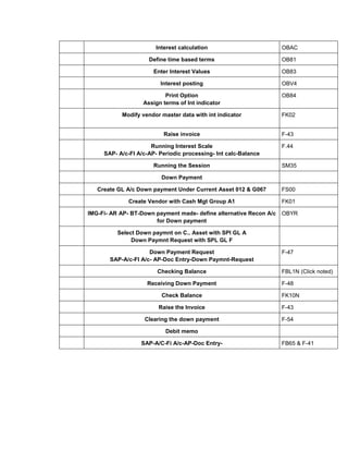 Interest calculation OBAC
Define time based terms OB81
Enter Interest Values OB83
Interest posting OBV4
Print Option
Assign terms of Int indicator
OB84
Modify vendor master data with int indicator FK02
Raise invoice F-43
Running Interest Scale
SAP- A/c-FI A/c-AP- Periodic processing- Int calc-Balance
F.44
Running the Session SM35
Down Payment
Create GL A/c Down payment Under Current Asset 012 & G067 FS00
Create Vendor with Cash Mgt Group A1 FK01
IMG-Fi- AR AP- BT-Down payment made- define alternative Recon A/c
for Down payment
OBYR
Select Down paymnt on C.. Asset with SPl GL A
Down Paymnt Request with SPL GL F
Down Payment Request
SAP-A/c-FI A/c- AP-Doc Entry-Down Paymnt-Request
F-47
Checking Balance FBL1N (Click noted)
Receiving Down Payment F-48
Check Balance FK10N
Raise the Invoice F-43
Clearing the down payment F-54
Debit memo
SAP-A/C-Fi A/c-AP-Doc Entry- FB65 & F-41
 