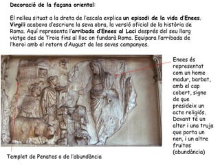 Decoració de la façana oriental:
El relleu situat a la dreta de l’escala explica un episodi de la vida d’Enees.
Virgili acabava d’escriure la seva obra, la versió oficial de la història de
Roma. Aquí representa l’arribada d’Enees al Laci després del seu llarg
viatge des de Troia fins al lloc on fundarà Roma. Equipara l’arribada de
l’heroi amb el retorn d’August de les seves campanyes.
Enees és
representat
com un home
madur, barbat,
amb el cap
cobert, signe
de que
presideix un
acte religiós.
Davant té un
altar i una truja
que porta un
nen, i un altre
fruites
(abundància)
Templet de Penates o de l’abundància
 