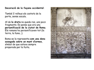 Decoració de la façana occidental:
També 2 relleus als costats de la
porta, sense escala.
Al de la dreta no queda res, uns pocs
fragments. Es pensa que era una
personificació de la ciutat de Roma.
Els romans ho personificaven tot (la
terra, la lluna...).
Roma se la representa com una dona
asseguda sobre un munt d’armes,
símbol de que estava sempre
preparada per la lluita.
 