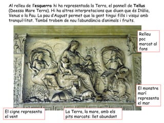 Al relleu de l’esquerra hi ha representada la Terra, el pannell de Tellus
(Deessa Mare Terra). Hi ha altres interpretacions que diuen que és Itàlia,
Venus o la Pau. La pau d’August permet que la gent tingui fills i visqui amb
tranquil·litat. També trobem de nou l’abundància d’animals i fruits.
El cigne representa
el vent
El monstre
marí
representa
el mar
La Terra, la mare, amb els
pits marcats: llet abundant
Relleu
poc
marcat al
fons
 