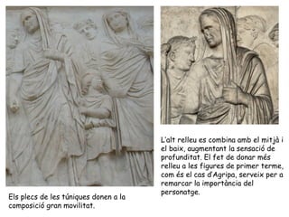 Els plecs de les túniques donen a la
composició gran movilitat.
L’alt relleu es combina amb el mitjà i
el baix, augmentant la sensació de
profunditat. El fet de donar més
relleu a les figures de primer terme,
com és el cas d’Agripa, serveix per a
remarcar la importància del
personatge.
 