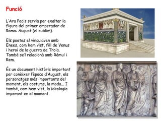 Funció
L’Ara Pacis servia per exaltar la
figura del primer emperador de
Roma: August (el sublim).
Els poetes el vinculaven amb
Enees, com hem vist, fill de Venus
i heroi de la guerra de Troia.
També se’l relacionà amb Ròmul i
Rem.
És un document històric important
per conèixer l’època d’August, els
personatges més importants del
moment, els costums, la moda... I
també, com hem vist, la ideologia
imperant en el moment.
 