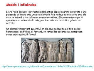Models i influències
L’Ara Pacis segueix l’estructura dels antics espais sagrats envoltats d’una
palissada de fusta amb una sola entrada. Pels relleus es relaciona amb els
arcs de triomf o les columnes commemoratives. Els personatges que hi
apareixen no estan idealitzats, per tant són una autèntica galeria de
retrats.
Un element important que influí en els seus relleus fou el fris de les
Panatenees, de Fídies, al Partenó, on també les escenes es juxtaposen
sense cap separació formal.
http://www.cprcalahorra.org/alfaro/Arte/Comentarios/13-Ara%20Pacis/Ara%20Pacis.doc
 