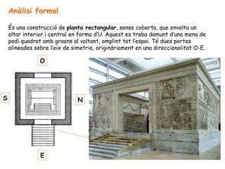 Anàlisi formal
És una construcció de planta rectangular, sense coberta, que envolta un
altar interior i central en forma d’U. Aquest es troba damunt d’una mena de
podi quadrat amb graons al voltant, omplint tot l’espai. Té dues portes
alineades sobre l’eix de simetria, originàriament en una direccionalitat O-E.
E
O
S N
 
