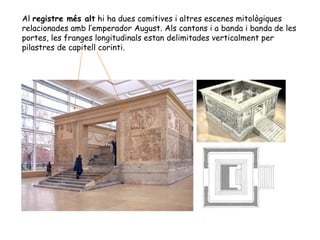 Al registre més alt hi ha dues comitives i altres escenes mitològiques
relacionades amb l’emperador August. Als cantons i a banda i banda de les
portes, les franges longitudinals estan delimitades verticalment per
pilastres de capitell corinti.
 