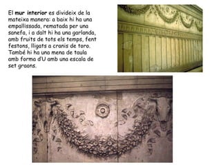 El mur interior es divideix de la
mateixa manera: a baix hi ha una
empallissada, rematada per una
sanefa, i a dalt hi ha una garlanda,
amb fruits de tots els temps, fent
festons, lligats a cranis de toro.
També hi ha una mena de taula
amb forma d’U amb una escala de
set graons.
 