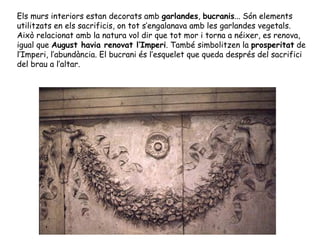 Els murs interiors estan decorats amb garlandes, bucranis... Són elements
utilitzats en els sacrificis, on tot s’engalanava amb les garlandes vegetals.
Això relacionat amb la natura vol dir que tot mor i torna a néixer, es renova,
igual que August havia renovat l’Imperi. També simbolitzen la prosperitat de
l’Imperi, l’abundància. El bucrani és l’esquelet que queda després del sacrifici
del brau a l’altar.
 
