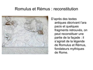 Romulus et Rémus : reconstitution

                  D’après des textes
                    antiques décrivant l’ara
                    pacis et quelques
                    fragments retrouvés, on
                    peut reconstituer une
                    partie de la façade : il
                    s’agirait de la légende
                    de Romulus et Rémus,
                    fondateurs mythiques
                    de Rome.
 