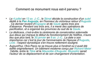 Comment ce monument nous est-il parvenu ?

• Le 4 juillet en 13 av. J.-C., le Sénat décide la construction d'un autel
  dédié à la Pax Augusta, en l'honneur du victorieux retour d'Auguste
  . Ce dernier revient d'Espagne et de Gaule après trois ans
  d'absence. Pendant ces trois ans, il a mené des opérations de
  pacification, et a organisé les provinces du sud de la Gaule.
• La dédicace, c’est-à-dire la cérémonie de consécration solennelle
  aux dieux qui marque le début du fonctionnement de l'édifice, n'aura
  lieu que plus tard, le 30 janvier en 9 av. J.-C.. La date a son
  importance car c'est le jour de l'anniversaire de l'épouse d'Auguste,
  Livie : l'aspect dynastique s'en trouve nettement souligné.
• Aujourd'hui, l'Ara Pacis ne se trouve plus à l'endroit où il avait été
  édifié originellement. Un bâtiment moderne conçu par Richard Meier
   l'abrite, entre le Tibre et le Mausolée d'Auguste. Mussolini serait
  l'auteur de ce déplacement et de son changement d'orientation.
 