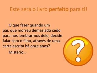 Este será o livro perfeito para ti!

    O que fazer quando um
pai, que morreu demasiado cedo
para nos lembrarmos dele, decide
falar com o filho, através de uma
carta escrita há onze anos?
    Mistério…
 