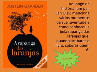 Ao longo da
     história, um pai,
 Jan Olav, menciona
   vários momentos
 da sua juventude e
   como conheceu a
    bela rapariga das
         laranjas que,
 quando acabares o
livro, saberás quem
                    é!
   UAAAAAU!
 