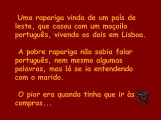 Uma rapariga vinda de um país de
leste, que casou com um moçoilo
português, vivendo os dois em Lisboa.
A pobre rapariga não sabia falar
português, nem mesmo algumas
palavras, mas lá se ia entendendo
com o marido.
O pior era quando tinha que ir às
compras...
 