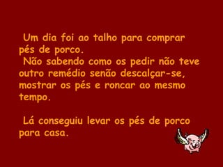 Um dia foi ao talho para comprar
pés de porco.
Não sabendo como os pedir não teve
outro remédio senão descalçar-se,
mostrar os pés e roncar ao mesmo
tempo.
Lá conseguiu levar os pés de porco
para casa.
 