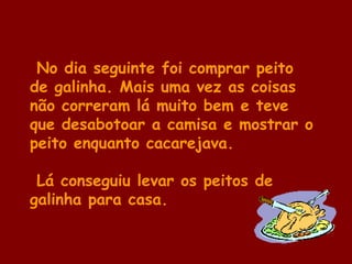 No dia seguinte foi comprar peito
de galinha. Mais uma vez as coisas
não correram lá muito bem e teve
que desabotoar a camisa e mostrar o
peito enquanto cacarejava.
Lá conseguiu levar os peitos de
galinha para casa.
 