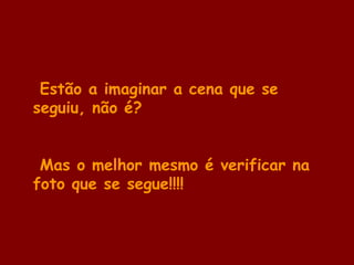 Estão a imaginar a cena que se
seguiu, não é?
Mas o melhor mesmo é verificar na
foto que se segue!!!!
 