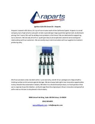 Ignition Coils Elk Grove CA - Araparts
Araparts locatedinElkGrove,CA isjust five minutessouthof the CaliforniaCapital.Araparts isasmall
company,buta highvolume autopartsretailerspecializinginlarge quantitiesignitioncoilsatwholesale
pricing.Don’tworry!We will be addingmore productsinthe future!We are dedicatedtosupporting
our customers.We notonlystrive fora qualityproduct,butexceptional customerserviceandgreat
relationshipswithourcustomers.We constantlystayincommunicationwithoursupplierstomaintain
productquality.
All of our productscome standard witha 1 yearwarranty,and all of our packagesare shippedwitha
trackingnumberand insurance againstdamage.We are alwayslookingfornew innovative opportunities
to stay aheadinthe automotive industry.Whetheritisadiscontinuedproduct,ora faultyproductthat
we re-engineertoperformbetter,andlastlongerthanthe original part,We an innovativecompanythat
will remainonitstoesto stayaheadin the industry.
9090 Union Park Way, Suite 105 Elk Grove, CA 95624
(916) 585-6835
www.ARAparts.com – Info@araparts.com
 