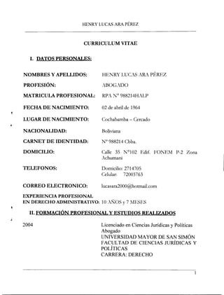 HENRYLUCASARAPÉREZ
CURRICULUM VITAE
1. DATOS PERSONALES:
NOMBRES Y APELLIDOS: HENRY LUCAS ARA PÉREZ
PROFESIÓN: ABOGADO
MATRICULA PROFESIONAL: RPA N° 988214HALP
FECHA DE NACIMIENTO: 02 de abril de 1964
LUGAR DE NACIMIENTO: Cochabamba - Cercado
NACIONALIDAD:
CARNET DE IDENTIDAD:
DOMICILIO:
Boliviana
N° 988214 Cbba.
Calle 35 N°I02 Edif. FONEM P-2 Zona
Achumani
TELEFONOS: Domicilio: 2714705
Celular: 72003763
CORREO ELECTRONICO: lucasara2000@hotmail.com
EXPERIENCIA PROFESIONAL
EN DERECHO ADMINISTRATIVO: 10 AÑOS y 7 lfESES
11.FORMACIÓN PROFESIONAL y ESTUDIOS REALIZADOS
2004 Licenciado en Ciencias Jurídicas y Políticas
Abogado
UNIVERSIDAD MAYOR DE SAN SIMÓN
FACUL TAD DE CIENCIAS JURÍDICAS Y
POLÍTICAS
CARRERA: DERECHO
 