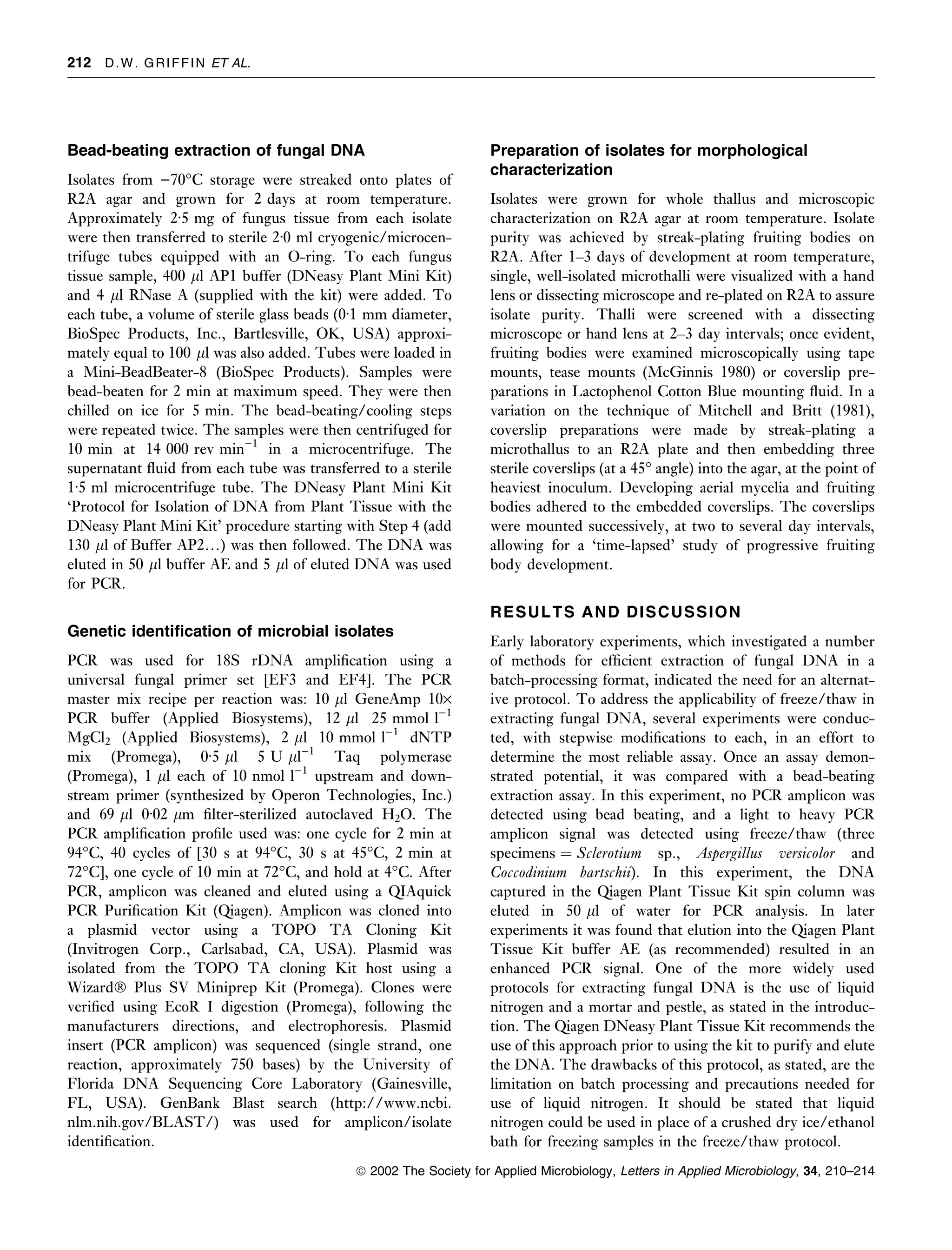 212 D . W . G R I F F I N ET AL.




Bead-beating extraction of fungal DNA                               Preparation of isolates for morphological
                                                                    characterization
Isolates from )70°C storage were streaked onto plates of
R2A agar and grown for 2 days at room temperature.                  Isolates were grown for whole thallus and microscopic
Approximately 2Æ5 mg of fungus tissue from each isolate             characterization on R2A agar at room temperature. Isolate
were then transferred to sterile 2Æ0 ml cryogenic/microcen-         purity was achieved by streak-plating fruiting bodies on
trifuge tubes equipped with an O-ring. To each fungus               R2A. After 1–3 days of development at room temperature,
tissue sample, 400 ll AP1 buffer (DNeasy Plant Mini Kit)            single, well-isolated microthalli were visualized with a hand
and 4 ll RNase A (supplied with the kit) were added. To             lens or dissecting microscope and re-plated on R2A to assure
each tube, a volume of sterile glass beads (0Æ1 mm diameter,        isolate purity. Thalli were screened with a dissecting
BioSpec Products, Inc., Bartlesville, OK, USA) approxi-             microscope or hand lens at 2–3 day intervals; once evident,
mately equal to 100 ll was also added. Tubes were loaded in         fruiting bodies were examined microscopically using tape
a Mini-BeadBeater-8 (BioSpec Products). Samples were                mounts, tease mounts (McGinnis 1980) or coverslip pre-
bead-beaten for 2 min at maximum speed. They were then              parations in Lactophenol Cotton Blue mounting ﬂuid. In a
chilled on ice for 5 min. The bead-beating/cooling steps            variation on the technique of Mitchell and Britt (1981),
were repeated twice. The samples were then centrifuged for          coverslip preparations were made by streak-plating a
10 min at 14 000 rev min)1 in a microcentrifuge. The                microthallus to an R2A plate and then embedding three
supernatant ﬂuid from each tube was transferred to a sterile        sterile coverslips (at a 45° angle) into the agar, at the point of
1Æ5 ml microcentrifuge tube. The DNeasy Plant Mini Kit              heaviest inoculum. Developing aerial mycelia and fruiting
‘Protocol for Isolation of DNA from Plant Tissue with the           bodies adhered to the embedded coverslips. The coverslips
DNeasy Plant Mini Kit’ procedure starting with Step 4 (add          were mounted successively, at two to several day intervals,
130 ll of Buffer AP2…) was then followed. The DNA was               allowing for a ‘time-lapsed’ study of progressive fruiting
eluted in 50 ll buffer AE and 5 ll of eluted DNA was used           body development.
for PCR.
                                                                    RESULTS AND DISCUSSION
Genetic identiﬁcation of microbial isolates
                                                                    Early laboratory experiments, which investigated a number
PCR was used for 18S rDNA ampliﬁcation using a                      of methods for efﬁcient extraction of fungal DNA in a
universal fungal primer set [EF3 and EF4]. The PCR                  batch-processing format, indicated the need for an alternat-
master mix recipe per reaction was: 10 ll GeneAmp 10·               ive protocol. To address the applicability of freeze/thaw in
PCR buffer (Applied Biosystems), 12 ll 25 mmol l)1                  extracting fungal DNA, several experiments were conduc-
MgCl2 (Applied Biosystems), 2 ll 10 mmol l)1 dNTP                   ted, with stepwise modiﬁcations to each, in an effort to
mix (Promega), 0Æ5 ll 5 U ll)1 Taq polymerase                       determine the most reliable assay. Once an assay demon-
(Promega), 1 ll each of 10 nmol l)1 upstream and down-              strated potential, it was compared with a bead-beating
stream primer (synthesized by Operon Technologies, Inc.)            extraction assay. In this experiment, no PCR amplicon was
and 69 ll 0Æ02 lm ﬁlter-sterilized autoclaved H2O. The              detected using bead beating, and a light to heavy PCR
PCR ampliﬁcation proﬁle used was: one cycle for 2 min at            amplicon signal was detected using freeze/thaw (three
94°C, 40 cycles of [30 s at 94°C, 30 s at 45°C, 2 min at            specimens ¼ Sclerotium sp., Aspergillus versicolor and
72°C], one cycle of 10 min at 72°C, and hold at 4°C. After          Coccodinium bartschii). In this experiment, the DNA
PCR, amplicon was cleaned and eluted using a QIAquick               captured in the Qiagen Plant Tissue Kit spin column was
PCR Puriﬁcation Kit (Qiagen). Amplicon was cloned into              eluted in 50 ll of water for PCR analysis. In later
a plasmid vector using a TOPO TA Cloning Kit                        experiments it was found that elution into the Qiagen Plant
(Invitrogen Corp., Carlsabad, CA, USA). Plasmid was                 Tissue Kit buffer AE (as recommended) resulted in an
isolated from the TOPO TA cloning Kit host using a                  enhanced PCR signal. One of the more widely used
WizardÒ Plus SV Miniprep Kit (Promega). Clones were                 protocols for extracting fungal DNA is the use of liquid
veriﬁed using EcoR I digestion (Promega), following the             nitrogen and a mortar and pestle, as stated in the introduc-
manufacturers directions, and electrophoresis. Plasmid              tion. The Qiagen DNeasy Plant Tissue Kit recommends the
insert (PCR amplicon) was sequenced (single strand, one             use of this approach prior to using the kit to purify and elute
reaction, approximately 750 bases) by the University of             the DNA. The drawbacks of this protocol, as stated, are the
Florida DNA Sequencing Core Laboratory (Gainesville,                limitation on batch processing and precautions needed for
FL, USA). GenBank Blast search (http://www.ncbi.                    use of liquid nitrogen. It should be stated that liquid
nlm.nih.gov/BLAST/) was used for amplicon/isolate                   nitrogen could be used in place of a crushed dry ice/ethanol
identiﬁcation.                                                      bath for freezing samples in the freeze/thaw protocol.
                                             ª 2002 The Society for Applied Microbiology, Letters in Applied Microbiology, 34, 210–214
 