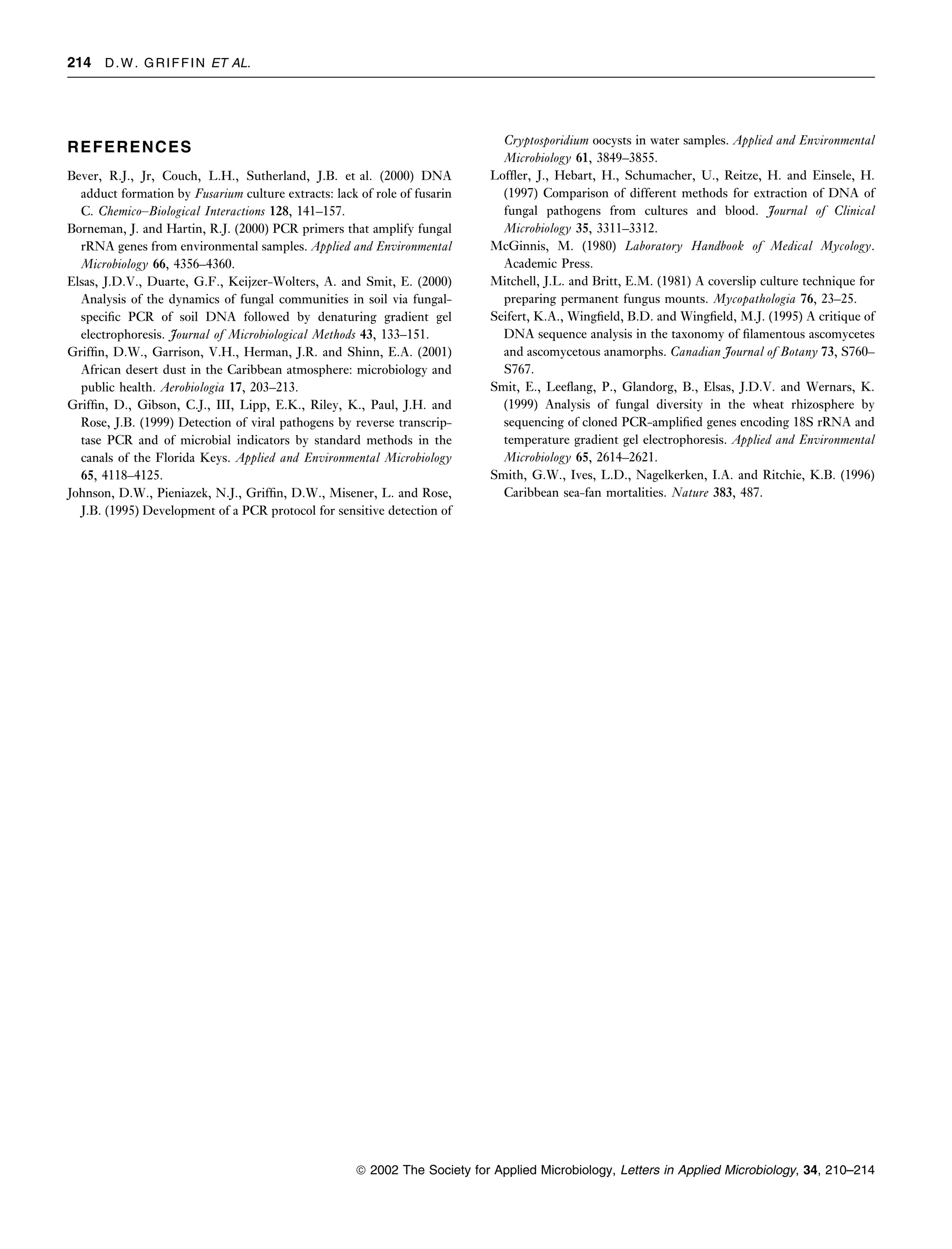 214 D . W . G R I F F I N ET AL.




                                                                               Cryptosporidium oocysts in water samples. Applied and Environmental
REFERENCES
                                                                               Microbiology 61, 3849–3855.
Bever, R.J., Jr, Couch, L.H., Sutherland, J.B. et al. (2000) DNA             Lofﬂer, J., Hebart, H., Schumacher, U., Reitze, H. and Einsele, H.
  adduct formation by Fusarium culture extracts: lack of role of fusarin       (1997) Comparison of different methods for extraction of DNA of
  C. Chemico–Biological Interactions 128, 141–157.                             fungal pathogens from cultures and blood. Journal of Clinical
Borneman, J. and Hartin, R.J. (2000) PCR primers that amplify fungal           Microbiology 35, 3311–3312.
  rRNA genes from environmental samples. Applied and Environmental           McGinnis, M. (1980) Laboratory Handbook of Medical Mycology.
  Microbiology 66, 4356–4360.                                                  Academic Press.
Elsas, J.D.V., Duarte, G.F., Keijzer-Wolters, A. and Smit, E. (2000)         Mitchell, J.L. and Britt, E.M. (1981) A coverslip culture technique for
  Analysis of the dynamics of fungal communities in soil via fungal-           preparing permanent fungus mounts. Mycopathologia 76, 23–25.
  speciﬁc PCR of soil DNA followed by denaturing gradient gel                Seifert, K.A., Wingﬁeld, B.D. and Wingﬁeld, M.J. (1995) A critique of
  electrophoresis. Journal of Microbiological Methods 43, 133–151.             DNA sequence analysis in the taxonomy of ﬁlamentous ascomycetes
Grifﬁn, D.W., Garrison, V.H., Herman, J.R. and Shinn, E.A. (2001)              and ascomycetous anamorphs. Canadian Journal of Botany 73, S760–
  African desert dust in the Caribbean atmosphere: microbiology and            S767.
  public health. Aerobiologia 17, 203–213.                                   Smit, E., Leeﬂang, P., Glandorg, B., Elsas, J.D.V. and Wernars, K.
Grifﬁn, D., Gibson, C.J., III, Lipp, E.K., Riley, K., Paul, J.H. and           (1999) Analysis of fungal diversity in the wheat rhizosphere by
  Rose, J.B. (1999) Detection of viral pathogens by reverse transcrip-         sequencing of cloned PCR-ampliﬁed genes encoding 18S rRNA and
  tase PCR and of microbial indicators by standard methods in the              temperature gradient gel electrophoresis. Applied and Environmental
  canals of the Florida Keys. Applied and Environmental Microbiology           Microbiology 65, 2614–2621.
  65, 4118–4125.                                                             Smith, G.W., Ives, L.D., Nagelkerken, I.A. and Ritchie, K.B. (1996)
Johnson, D.W., Pieniazek, N.J., Grifﬁn, D.W., Misener, L. and Rose,            Caribbean sea-fan mortalities. Nature 383, 487.
  J.B. (1995) Development of a PCR protocol for sensitive detection of




                                                      ª 2002 The Society for Applied Microbiology, Letters in Applied Microbiology, 34, 210–214
 