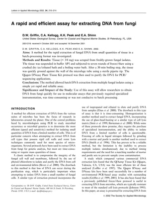 Letters in Applied Microbiology 2002, 34, 210–214




A rapid and efﬁcient assay for extracting DNA from fungi

            D.W. Grifﬁn, C.A. Kellogg, K.K. Peak and E.A. Shinn
            United States Geological Survey, Center for Coastal and Regional Marine Studies, St Petersburg, FL, USA

            2001/218: received 4 October 2001 and accepted 18 December 2001

            D . W . G R I F F I N , C . A . K E L L O G G , K . K . P E A K A N D E . A . S H I N N . 2002.
            Aims: A method for the rapid extraction of fungal DNA from small quantities of tissue in a
            batch-processing format was investigated.
            Methods and Results: Tissue (< 3Æ0 mg) was scraped from freshly-grown fungal isolates.
            The tissue was suspended in buffer AP1 and subjected to seven rounds of freeze/thaw using a
            crushed dry ice/ethanol bath and a boiling water bath. After a 30 min boiling step, the tissue
            was quickly ground against the wall of the microfuge tube using a sterile pipette tip. The
            Qiagen DNeasy Plant Tissue Kit protocol was then used to purify the DNA for PCR/
            sequencing applications.
            Conclusions: The method allowed batch DNA extraction from multiple fungal isolates using a
            simple yet rapid and reliable assay.
            Signiﬁcance and Impact of the Study: Use of this assay will allow researchers to obtain
            DNA from fungi quickly for use in molecular assays that previously required specialized
            instrumentation, was time-consuming or was not conducive to batch processing.


                                                                                     use of isopropanol and ethanol to elute and purify DNA
INTRODUCTION
                                                                                     from samples (Elsas et al. 2000). The drawback to this type
A method for efﬁcient extraction of DNA from the various                             of assay is that it is time-consuming. Homogenization is
suites of microbes has been the focus of research in                                 another method used to extract fungal DNA, incorporating
laboratories around the planet. One of the central problems                          the use of glass-bead-beating or a similar type of cell lysis
faced by microbiologists using PCR to study microbial                                matrix (Smit et al. 1999; Borneman et al. 2000). While some
occurrence or microbial genetics is to determine the most                            of these protocols show promise, they require the purchase
efﬁcient (speed and sensitivity) method for isolating small                          of specialized instrumentation, and the ability to isolate
quantities of DNA from a limited number of cells. This is of                         DNA from a limited number of cells is questionable.
particular concern when attempting to extract DNA from                               Freezing of cells in liquid nitrogen followed by grinding
cell types that possess rigid cell walls and resist lysis                            with a mortar and pestle is another method used to extract
techniques commonly used for most species of micro-                                  DNA (Smith et al. 1996). This has proven to be a reliable
organisms. Several protocols have been used to extract DNA                           method, but the limitation is the inability to process
from fungi for genetic analysis, but most are time-consu-                            multiple isolates simultaneously due to method timing
ming or require mass quantities of tissue.                                           requirements and the need for a matching number of mortar
   A classic method is to compromise the integrity of the                            and pestle sets to prevent sample cross contamination.
fungal cell wall and membrane, followed by the use of                                  A study which compared various commercial DNA
phenol/chloroform to isolate and purify the DNA from cell                            extraction kits found that the QIAamp Tissue Kit (Qiagen,
and environmental debris (Bever et al. 2000). The drawback                           Valencia, CA, USA) was the most efﬁcient kit of those
to this method is that loss of DNA can occur during the                              analysed (Lofﬂer et al. 1997). The Qiagen RNeasy and
puriﬁcation step, which is particularly important when                               DNeasy kits have been used successfully for a number of
attempting to isolate DNA from a small number of fungal                              environmental PCR-based assay studies with outstanding
cells. A similar type of extraction protocol incorporates the                        results (Grifﬁn et al. 1999, 2001). It has also been found that
                                                                                     a previously published freeze/thaw protocol is useful in
Correspondence to: Dr D.W. Grifﬁn, United States Geological Survey, Center
                                                                                     extracting DNA from microbes, which are typically resistant
for Coastal and Regional Marine Studies, 600 4th St South, St Petersburg,            to most of the standard cell lysis protocols (Johnson 1995).
Florida 33701, USA (e-mail: dgrifﬁn@usgs.gov).                                       In this paper, an assay is presented for extracting DNA from
                                                                                                              ª 2002 The Society for Applied Microbiology
 