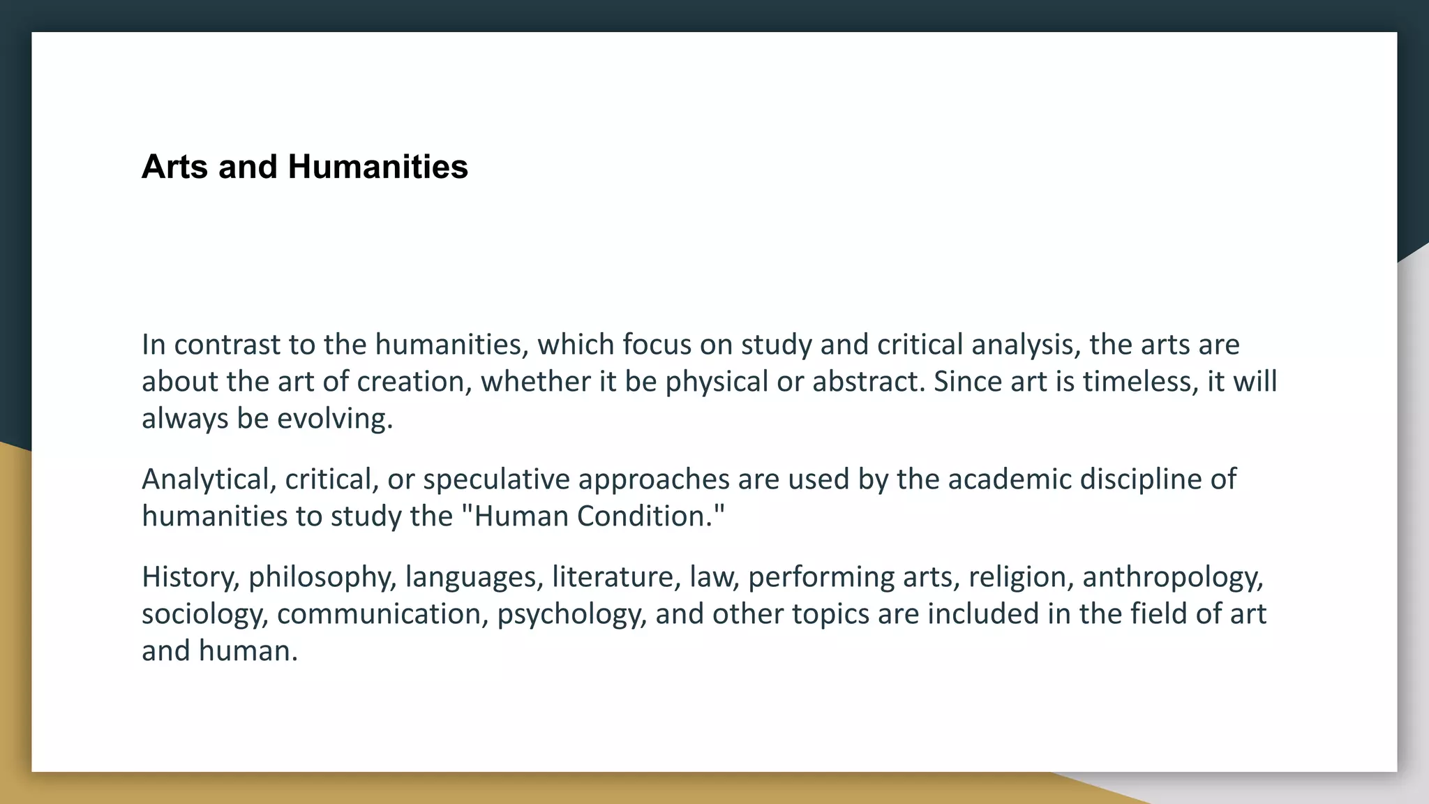 Arts and Humanities
In contrast to the humanities, which focus on study and critical analysis, the arts are
about the art of creation, whether it be physical or abstract. Since art is timeless, it will
always be evolving.
Analytical, critical, or speculative approaches are used by the academic discipline of
humanities to study the "Human Condition."
History, philosophy, languages, literature, law, performing arts, religion, anthropology,
sociology, communication, psychology, and other topics are included in the field of art
and human.
 