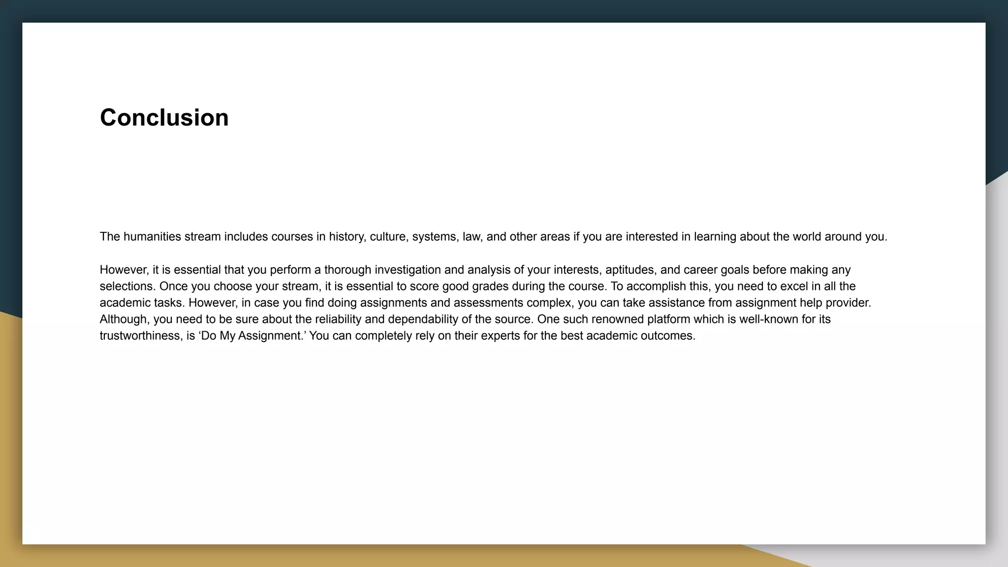 Conclusion
The humanities stream includes courses in history, culture, systems, law, and other areas if you are interested in learning about the world around you.
However, it is essential that you perform a thorough investigation and analysis of your interests, aptitudes, and career goals before making any
selections. Once you choose your stream, it is essential to score good grades during the course. To accomplish this, you need to excel in all the
academic tasks. However, in case you find doing assignments and assessments complex, you can take assistance from assignment help provider.
Although, you need to be sure about the reliability and dependability of the source. One such renowned platform which is well-known for its
trustworthiness, is ‘Do My Assignment.’ You can completely rely on their experts for the best academic outcomes.
 